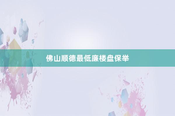 佛山顺德最低廉楼盘保举
