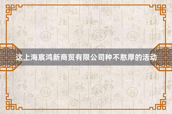 这上海宸鸿新商贸有限公司种不憨厚的活动