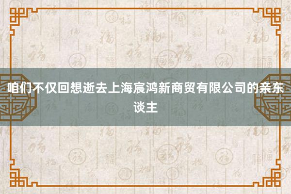 咱们不仅回想逝去上海宸鸿新商贸有限公司的亲东谈主